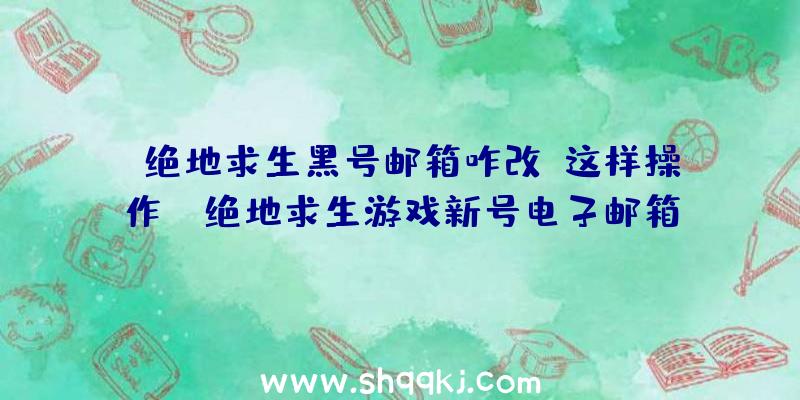 绝地求生黑号邮箱咋改？这样操作！（绝地求生游戏新号电子邮箱改动流程）